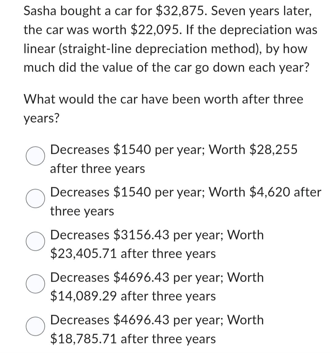 Sasha bought a car for $32,875. Seven years later,
the car was worth $22,095. If the depreciation was
linear (straight-line depreciation method), by how
much did the value of the car go down each year?
What would the car have been worth after three
years?
Decreases $1540 per year; Worth $28,255
after three years
Decreases $1540 per year; Worth $4,620 after
three years
Decreases $3156.43 per year; Worth
$23,405.71 after three years
Decreases $4696.43 per year; Worth
$14,089.29 after three years
Decreases $4696.43 per year; Worth
$18,785.71 after three years