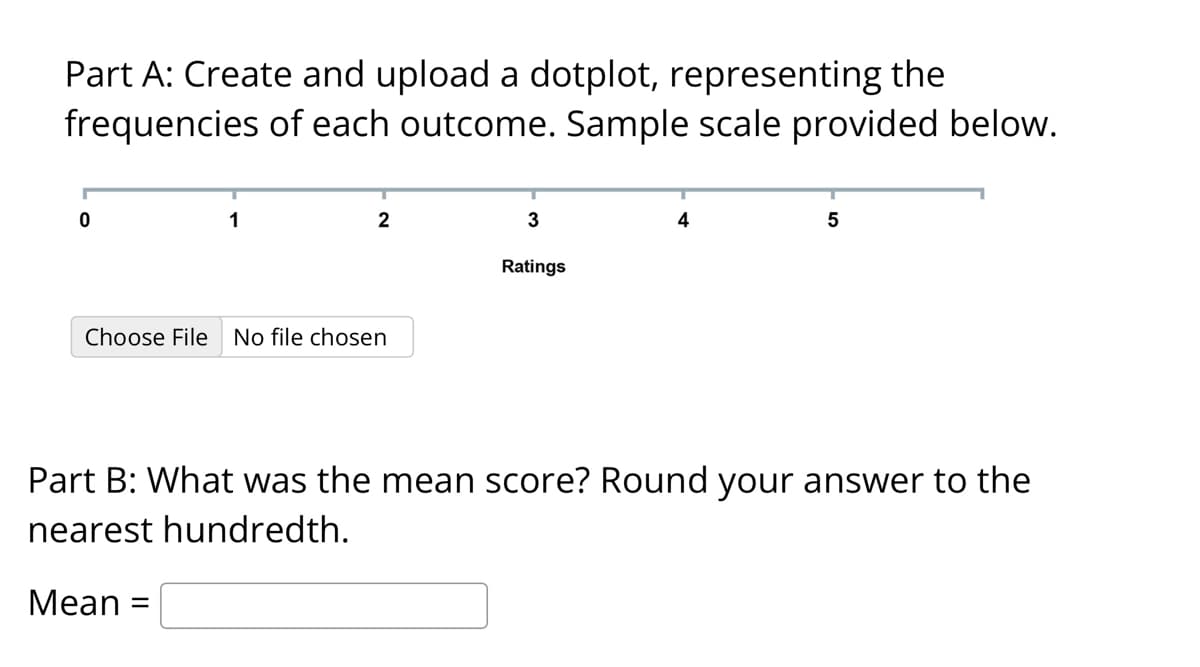 Part A: Create and upload a dotplot, representing the
frequencies of each outcome. Sample scale provided below.
0
1
2
Choose File No file chosen
3
Ratings
4
5
Part B: What was the mean score? Round your answer to the
nearest hundredth.
Mean =