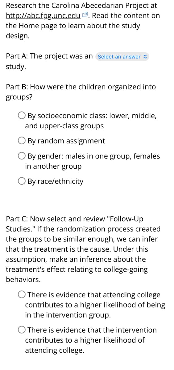 Research the Carolina Abecedarian Project at
Read the content on
http://abc.fpg.unc.edu.
the Home page to learn about the study
design.
Part A: The project was an Select an answer
study.
Part B: How were the children organized into
groups?
O By socioeconomic class: lower, middle,
and upper-class groups
By random assignment
By gender: males in one group, females
in another group
By race/ethnicity
Part C: Now select and review "Follow-Up
Studies." If the randomization process created
the groups to be similar enough, we can infer
that the treatment is the cause. Under this
assumption, make an inference about the
treatment's effect relating to college-going
behaviors.
O There is evidence that attending college
contributes to a higher likelihood of being
in the intervention group.
O There is evidence that the intervention
contributes to a higher likelihood of
attending college.