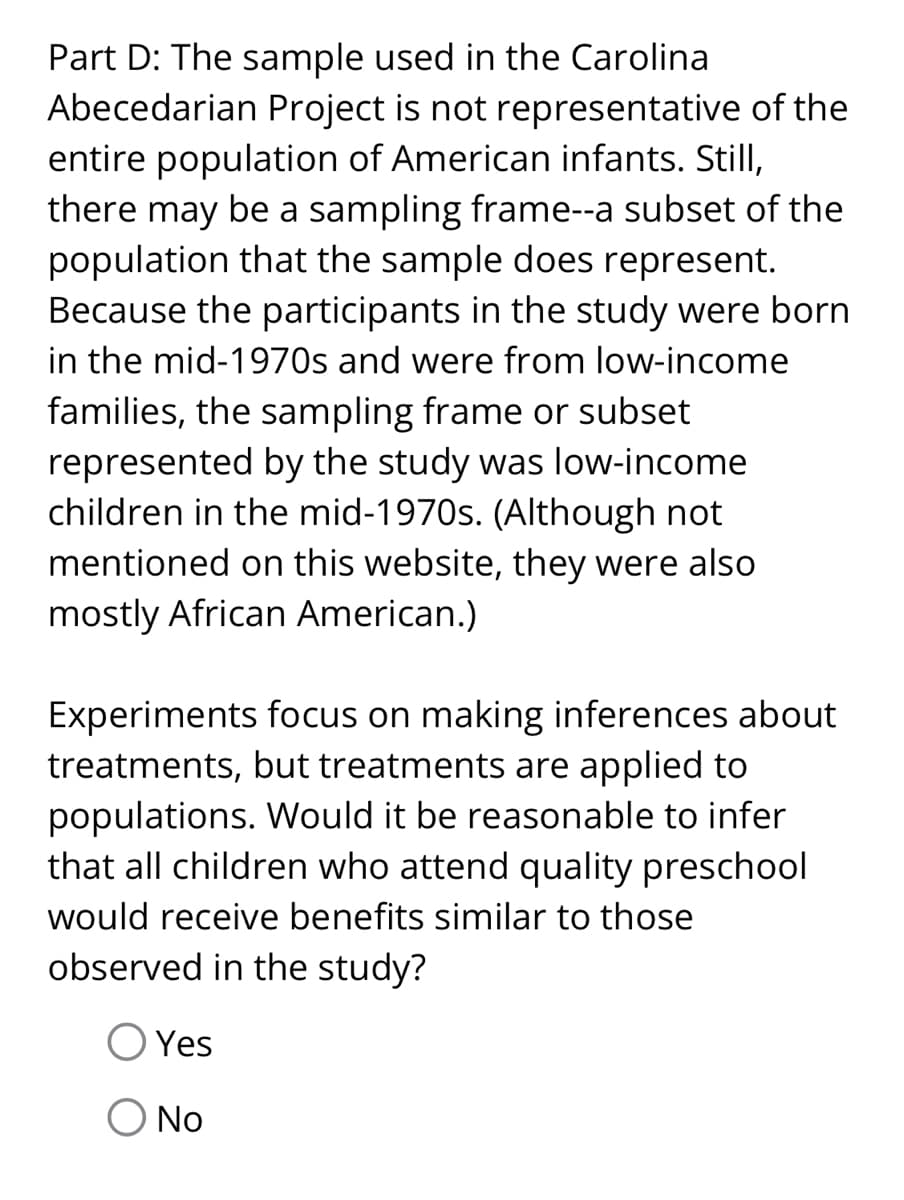 Part D: The sample used in the Carolina
Abecedarian Project is not representative of the
entire population of American infants. Still,
there may be a sampling frame--a subset of the
population that the sample does represent.
Because the participants in the study were born
in the mid-1970s and were from low-income
families, the sampling frame or subset
represented by the study was low-income
children in the mid-1970s. (Although not
mentioned on this website, they were also
mostly African American.)
Experiments focus on making inferences about
treatments, but treatments are applied to
populations. Would it be reasonable to infer
that all children who attend quality preschool
would receive benefits similar to those
observed in the study?
Yes
O No