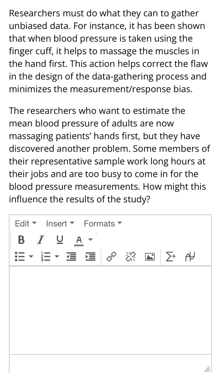 Researchers must do what they can to gather
unbiased data. For instance, it has been shown
that when blood pressure is taken using the
finger cuff, it helps to massage the muscles in
the hand first. This action helps correct the flaw
in the design of the data-gathering process and
minimizes the measurement/response bias.
The researchers who want to estimate the
mean blood pressure of adults are now
massaging patients' hands first, but they have
discovered another problem. Some members of
their representative sample work long hours at
their jobs and are too busy to come in for the
blood pressure measurements. How might this
influence the results of the study?
Edit ▾
B I U A'
Insert ▼ Formats
▼▼ E ?
Σ+ AU