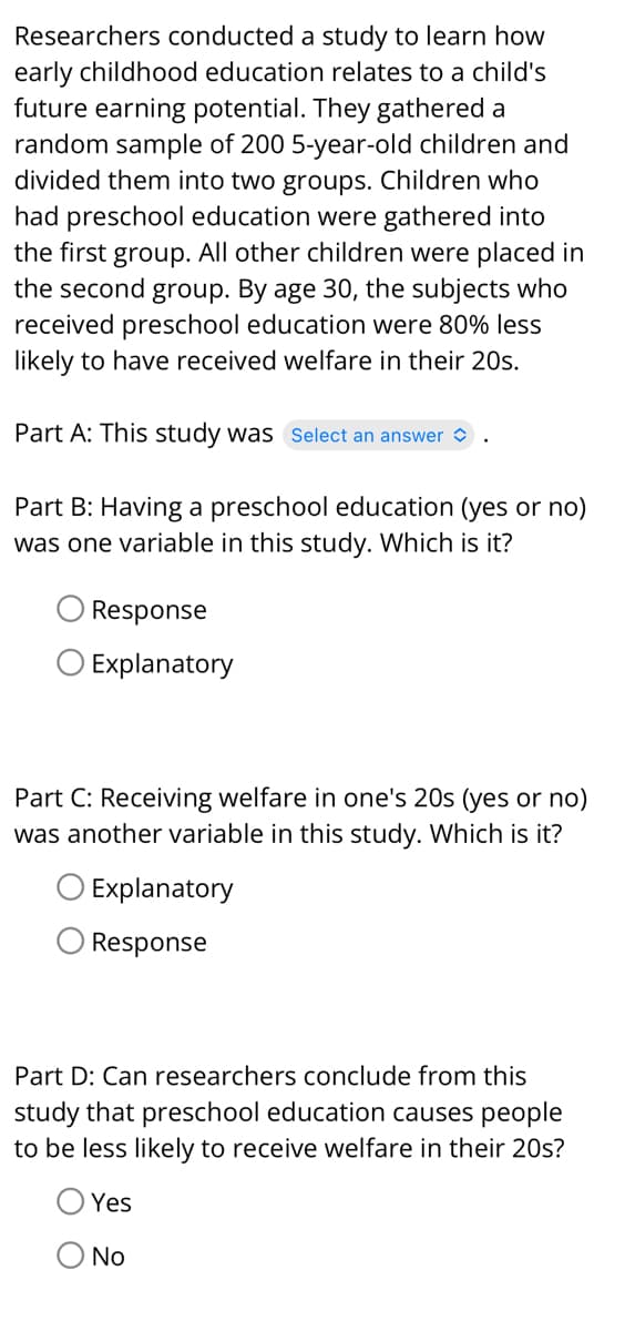 Researchers conducted a study to learn how
early childhood education relates to a child's
future earning potential. They gathered a
random sample of 200 5-year-old children and
divided them into two groups. Children who
had preschool education were gathered into
the first group. All other children were placed in
the second group. By age 30, the subjects who
received preschool education were 80% less
likely to have received welfare in their 20s.
Part A: This study was Select an answer
Part B: Having a preschool education (yes or no)
was one variable in this study. Which is it?
Response
Explanatory
Part C: Receiving welfare in one's 20s (yes or no)
was another variable in this study. Which is it?
Explanatory
Response
Part D: Can researchers conclude from this
study that preschool education causes people
to be less likely to receive welfare in their 20s?
Yes
No