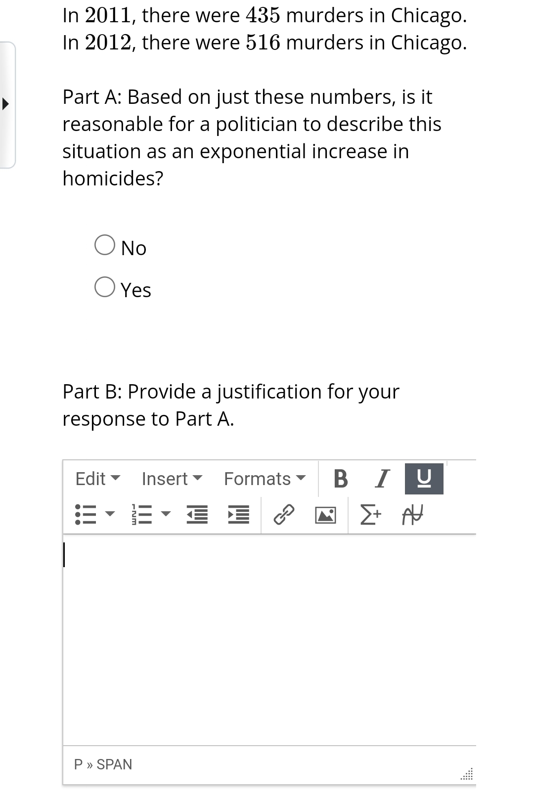 In 2011, there were 435 murders in Chicago.
In 2012, there were 516 murders in Chicago.
Part A: Based on just these numbers, is it
reasonable for a politician to describe this
situation as an exponential increase in
homicides?
O NO
O Yes
Part B: Provide a justification for your
response to Part A.
Edit
P » SPAN
Insert Formats
EEE
€
BI
וכן
U
Σ+ Α