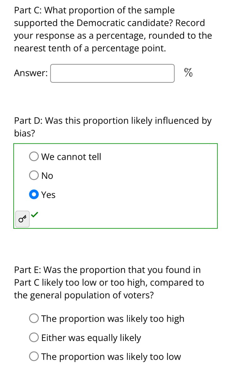 Part C: What proportion of the sample
supported the Democratic candidate? Record
your response as a percentage, rounded to the
nearest tenth of a percentage point.
Answer:
Part D: Was this proportion likely influenced by
bias?
We cannot tell
No
Yes
%
Part E: Was the proportion that you found in
Part C likely too low or too high, compared to
the general population of voters?
The proportion was likely too high
Either was equally likely
O The proportion was likely too low