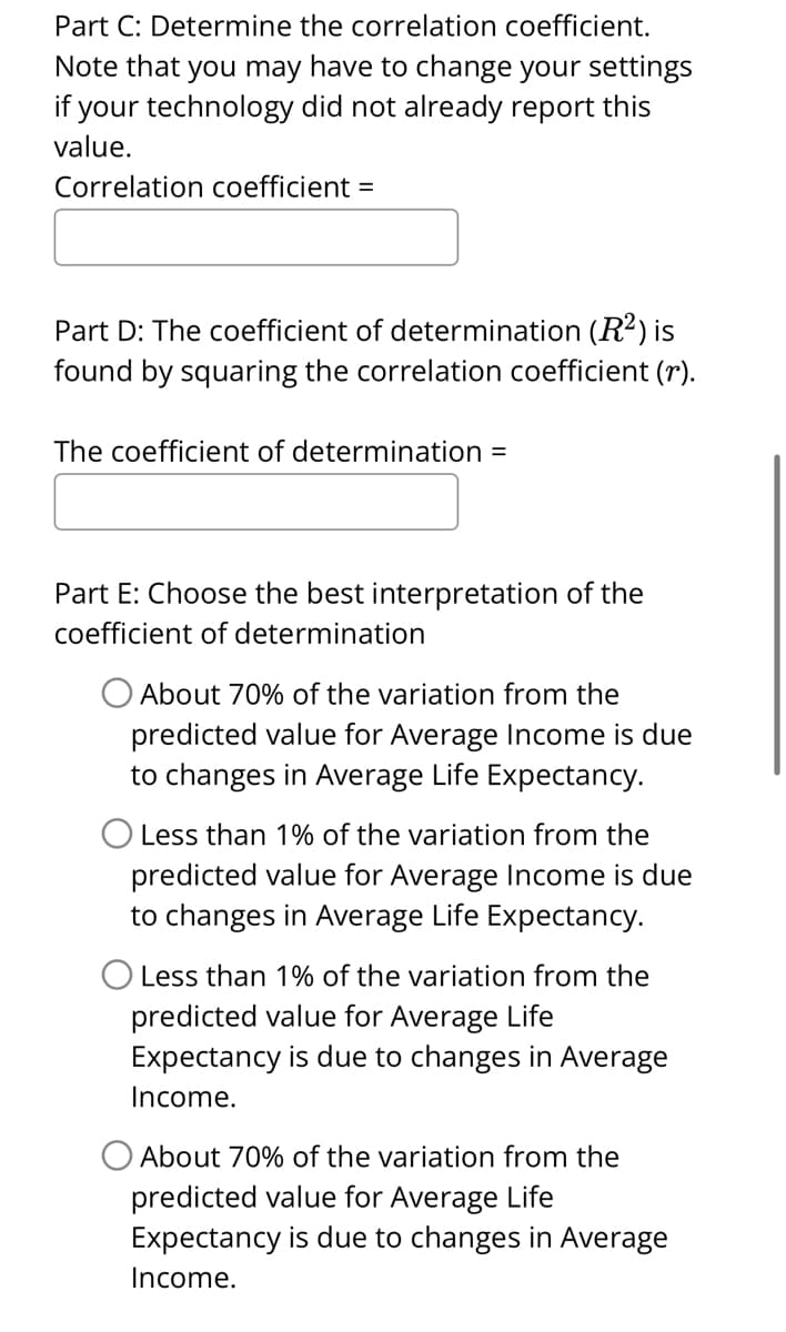 Part C: Determine the correlation coefficient.
Note that you may have to change your settings
if your technology did not already report this
value.
Correlation coefficient =
Part D: The coefficient of determination (R²) is
found by squaring the correlation coefficient (r).
The coefficient of determination =
Part E: Choose the best interpretation of the
coefficient of determination
O About 70% of the variation from the
predicted value for Average Income is due
to changes in Average Life Expectancy.
O Less than 1% of the variation from the
predicted value for Average Income is due
to changes in Average Life Expectancy.
O Less than 1% of the variation from the
predicted value for Average Life
Expectancy is due to changes in Average
Income.
About 70% of the variation from the
predicted value for Average Life
Expectancy is due to changes in Average
Income.