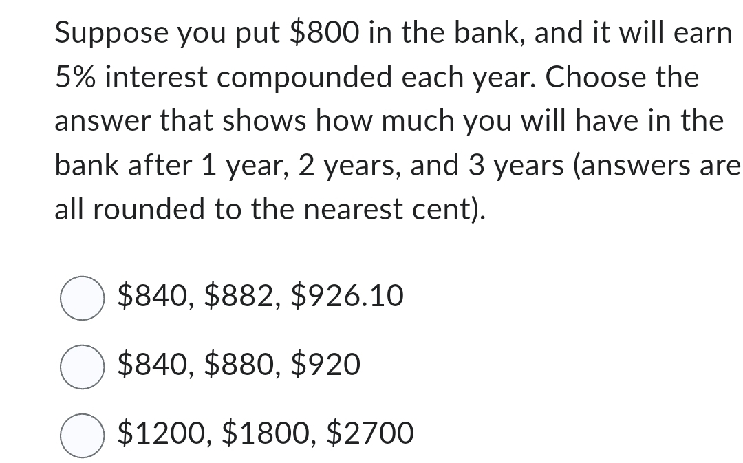 Suppose you put $800 in the bank, and it will earn
5% interest compounded each year. Choose the
answer that shows how much you will have in the
bank after 1 year, 2 years, and 3 years (answers are
all rounded to the nearest cent).
$840, $882, $926.10
$840, $880, $920
$1200, $1800, $2700