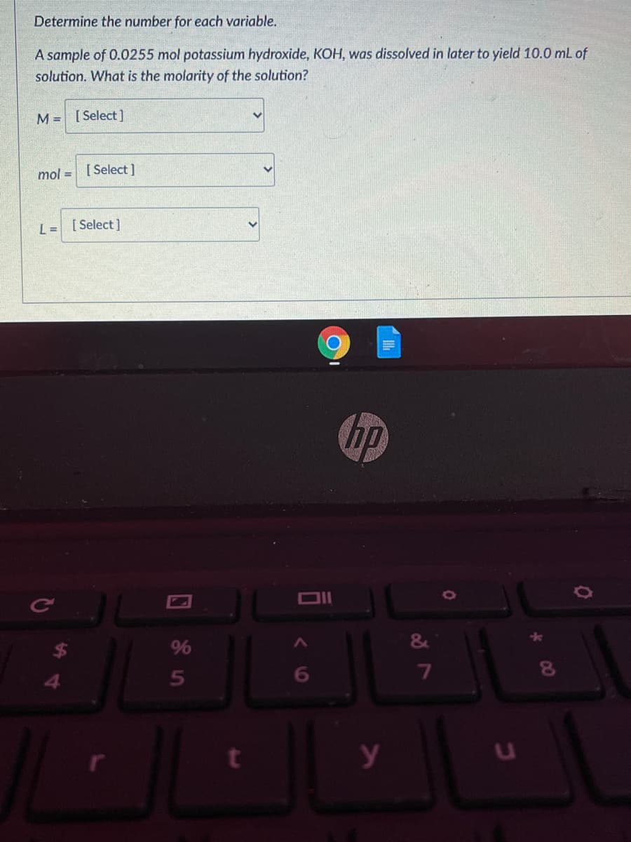 Determine the number for each variable.
A sample of 0.0255 mol potassium hydroxide, KOH, was dissolved in later to yield 10.0 mL of
solution. What is the molarity of the solution?
M = [ Select]
mol = [Select]
L = [Select]
%
6
