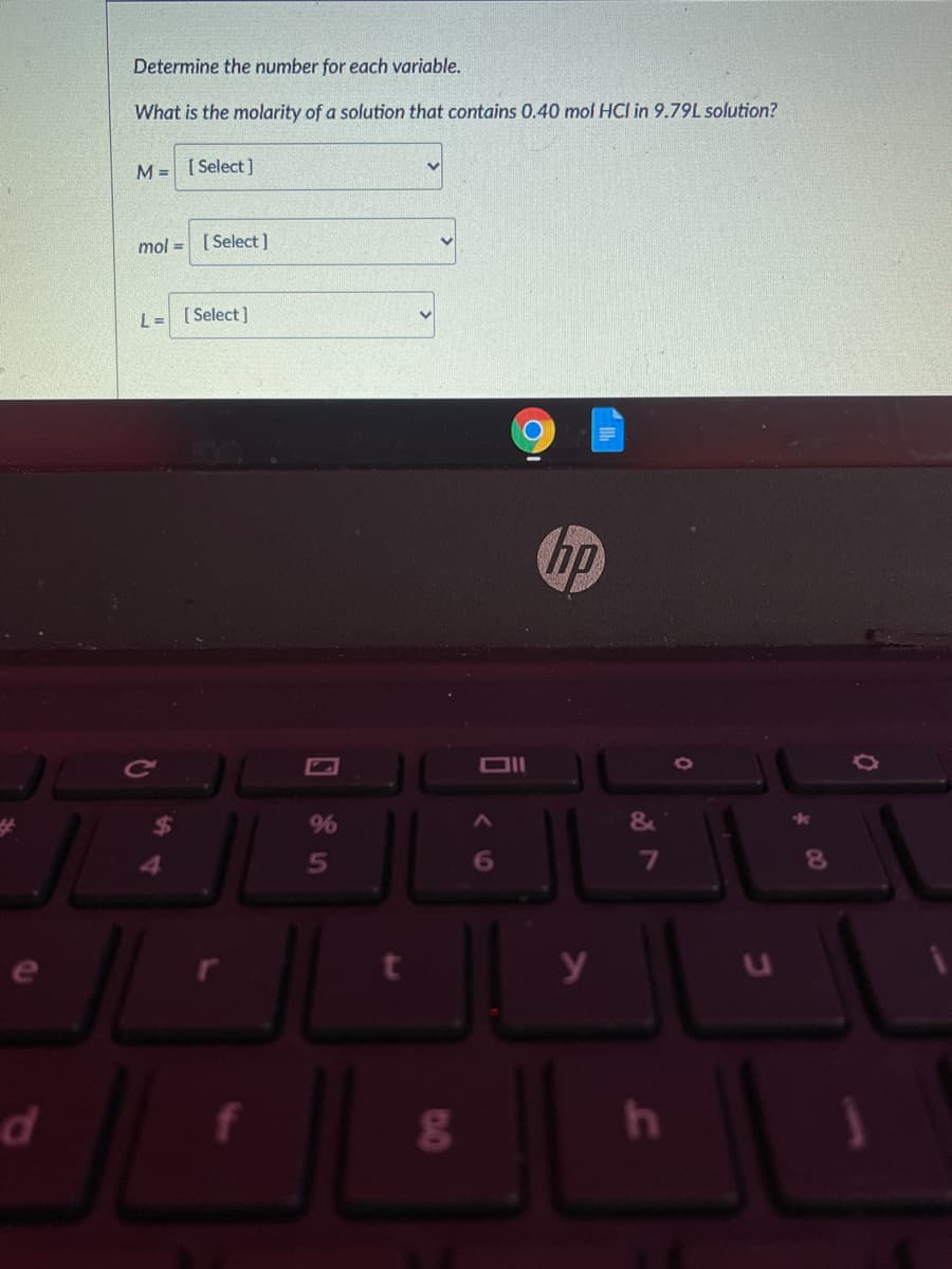 Determine the number for each variable.
What is the molarity of a solution that contains 0.40 mol HCI in 9.79L solution?
M = [ Select ]
mol = [ Select]
L= [Select)
hp
9%
6O
y
