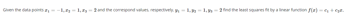 Given the data points r1 = -1,x2 = 1, x3 = 2 and the correspond values, respectively, y1 = 1, y2 = 1, Y3 = 2 find the least squares fit by a linear function f(x) = c1 + C2x.
