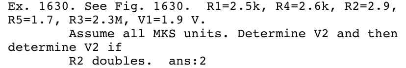 Ex. 1630. See Fig. 1630.
R5=1.7, R3=2.3M, V1=1.9 V.
R1=2.5k, R4=2.6k, R2=2.9,
Assume all MKS units. Determine V2 and then
determine V2 if
R2 doubles.
ans:2
