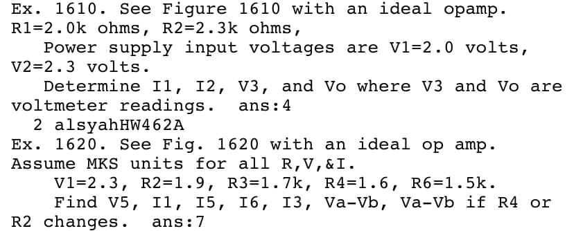 Ex. 1610. See Figure 1610 with an ideal opamp.
R1=2.0k ohms, R2=2.3k ohms,
Power supply input voltages are V1=2.0 volts,
V2=2.3 volts.
Determine I1, I2, V3, and Vo where V3 and Vo are
voltmeter readings.
2 alsyahHW462A
Ex. 1620. See Fig. 1620 with an ideal op amp.
Assume MKS units for all R,V, & I.
V1=2.3, R2=1.9, R3=1.7k, R4=1.6, R6=1.5k.
Find V5, I1, I5,
R2 changes.
ans:4
16, 13, Va-Vb, Va-Vb if R4 or
ans:7
