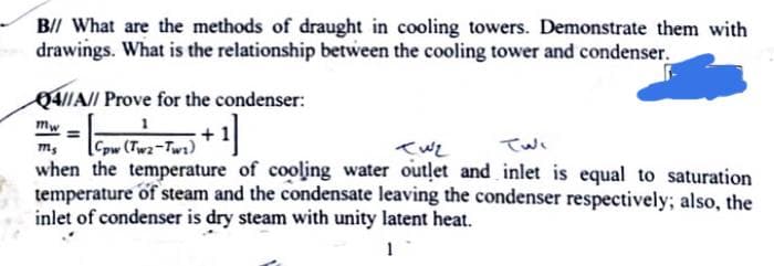 B// What are the methods of draught in cooling towers. Demonstrate them with
drawings. What is the relationship between the cooling tower and condenser.
Q4IIA// Prove for the condenser:
%3D
+
Cow (Tw2-Tw1)
when the temperature of cooling water outlet and inlet is equal to saturation
temperature of steam and the condensate leaving the condenser respectively; also, the
inlet of condenser is dry steam with unity latent heat.
Twi
1

