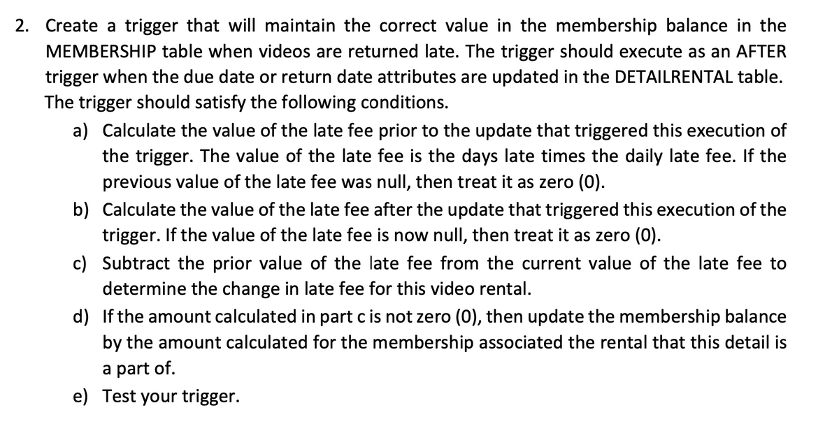 2. Create a trigger that will maintain the correct value in the membership balance in the
MEMBERSHIP table when videos are returned late. The trigger should execute as an AFTER
trigger when the due date or return date attributes are updated in the DETAILRENTAL table.
The trigger should satisfy the following conditions.
a) Calculate the value of the late fee prior to the update that triggered this execution of
the trigger. The value of the late fee is the days late times the daily late fee. If the
previous value of the late fee was null, then treat it as zero (0).
b) Calculate the value of the late fee after the update that triggered this execution of the
trigger. If the value of the late fee is now null, then treat it as zero (0).
c) Subtract the prior value of the late fee from the current value of the late fee to
determine the change in late fee for this video rental.
d) If the amount calculated in part c is not zero (0), then update the membership balance
by the amount calculated for the membership associated the rental that this detail is
a part of.
e) Test your trigger.
