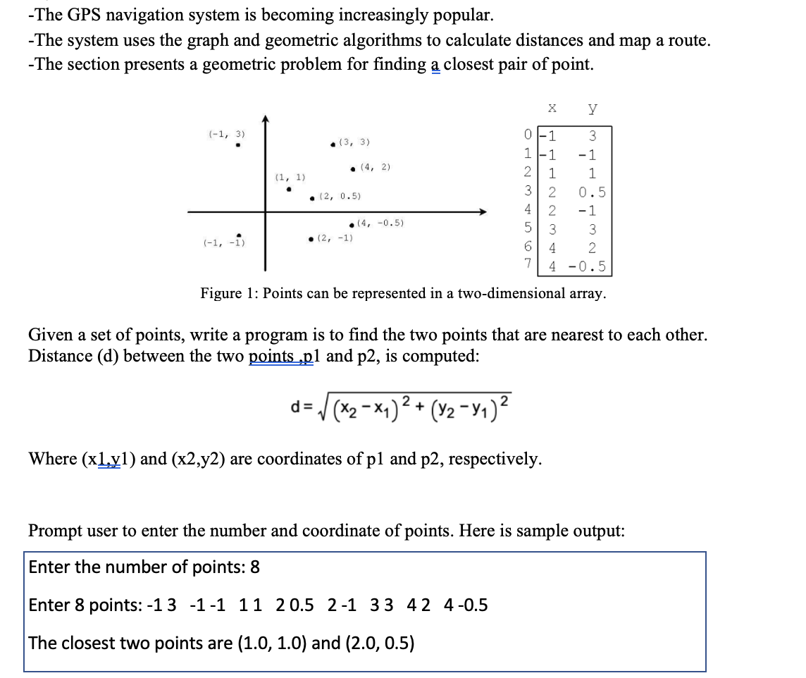 -The GPS navigation system is becoming increasingly popular.
-The system uses the graph and geometric algorithms to calculate distances and map a route.
-The section presents a geometric problem for finding a closest pair of point.
y
(-1, 3)
1
3
• (3, 3)
1
- 1
• (4, 2)
1
1
(1, 1)
3
2
0.5
• (2, 0.5)
4 2
-1
• (4, -0.5)
3
3
(-1, -1)
• (2, -1)
4
4 -0.5
Figure 1: Points can be represented in a two-dimensional array.
Given a set of points, write a program is to find the two points that are nearest to each other.
Distance (d) between the two points „p1 and p2, is computed:
V (x2 -×1)² +
(Y2 -Y1)2
d =
Where (x1y1) and (x2,y2) are coordinates of pl and p2, respectively.
Prompt user to enter the number and coordinate of points. Here is sample output:
Enter the number of points: 8
Enter 8 points: -13 -1-1 11 20.5 2-1 33 42 4-0.5
The closest two points are (1.0, 1.0) and (2.0, 0.5)
