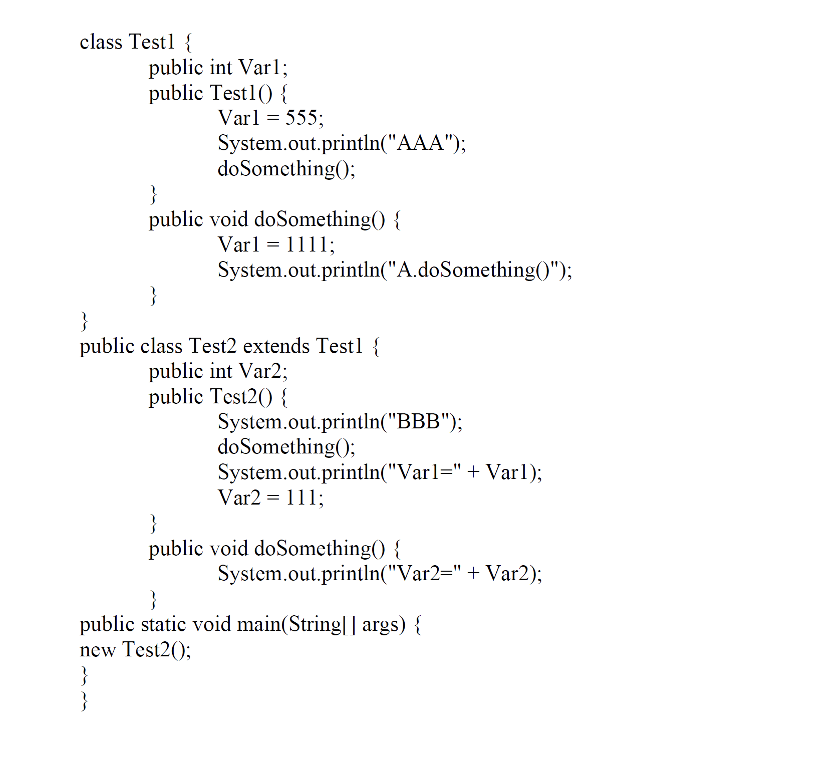 class Testl {
public int Varl;
public Test1() {
Varl = 555;
System.out.println("AAA");
doSomething();
}
public void doSomething() {
Varl = 1111;
System.out.println("A.doSomething(");
}
}
public class Test2 extends Testl {
public int Var2;
public Test2() {
System.out.println("BBB");
doSomething();
System.out.println("Varl=" + Varl);
Var2 = 111;
}
public void doSomething() {
System.out.println("Var2=" + Var2);
public static void main(String|| args) {
new Test2();
}
