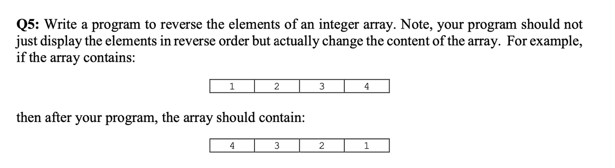 Q5: Write a program to reverse the elements of an integer array. Note, your program should not
just display the elements in reverse order but actually change the content of the array. For example,
if the array contains:
1
3.
4
then after your program, the array should contain:
4
3
2
1
