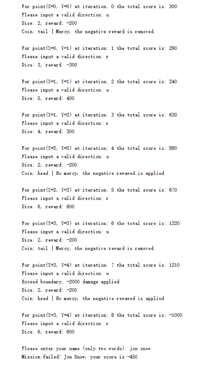 For point (X=0, Y=0) at iteration: 0 the total score is: 300
Please input a valid direction: u
Dice: 2, reward: -200
Coin: tail | Mercy, the negative reward is removed.
For point (X=0, Y=1) at iteration: 1 the total score is: 290
Please input a valid direction: r
Dice: 3, rew ard: -300
For point (X=1, Y=1) at iteration: 2 the total score is: 240
Please input a valid direction: u
Dice: 5, reward: 400
For point (X=1, Y=2) at iteration: 3 the total score is: 630
Please input a valid direction: r
Dice: 4, reward: 300
For point (X=2, Y=2) at iteration: 4 the total score is: 880
Please input a valid direction: u
Dice: 2, reward: -200
Coin: head | No mercy, the negative revawed is applied.
For point (X-2, Y=3) at iteration: 5 the total score is: 670
Please input a valid direction: r
Dice: 6, reward: 600
For point (X=3, Y=3) at iteration: 6 the total score is: 1220
Please input a valid direction: u
Dice: 2, rew ar d: -200
Coin: tail | Mercy, the negative reward is removed.
For point (X=3, Y=4) at iteration: 7 the total score is: 1210
Please input a valid direction: u
Exceed boundary, -2000 damage applied
Dice: 2, reward: -200
Coin: head | No mercy, the negative rewawed is applied.
For point (X=3, Y=4) at iteration: 8 the total score is: -1000
Please input a valid direction: r
Dice: 6, reward: 600
Please enter your name (only two words): jon snow
Mission failed! Jon Snow, your score is -450
