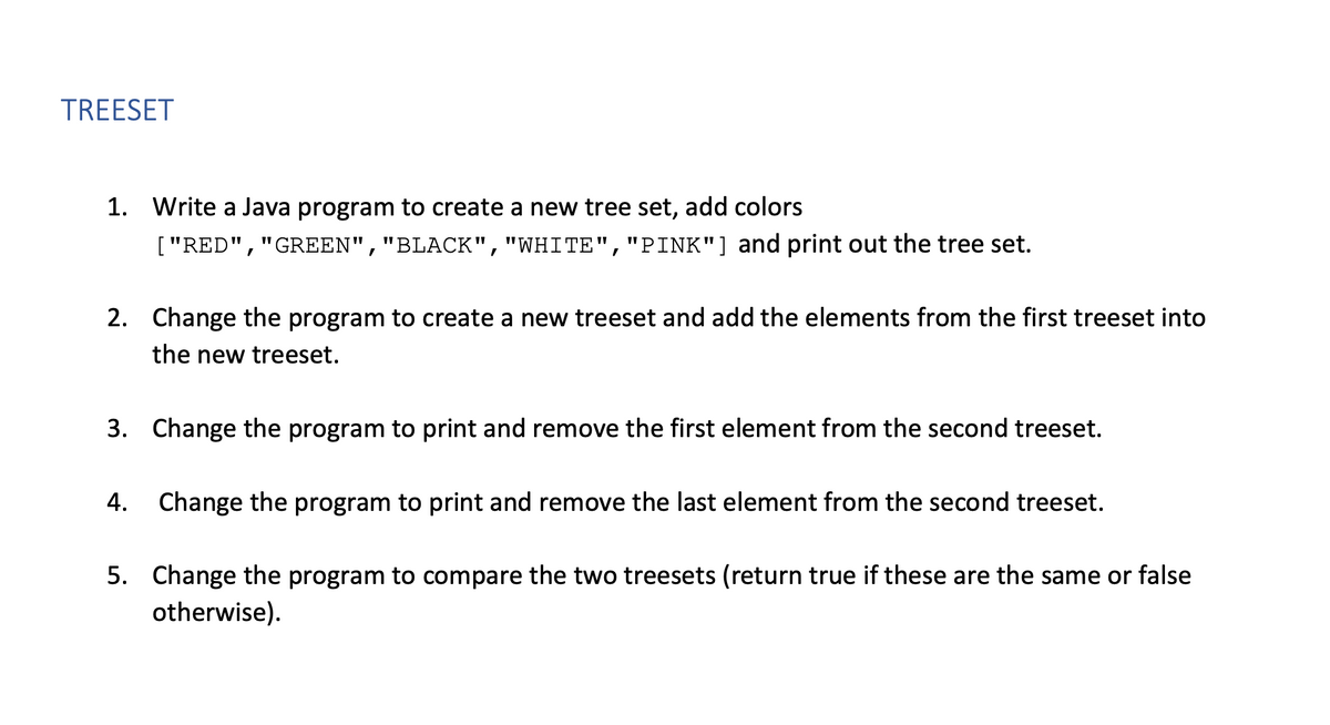 TREESET
1. Write a Java program to create a new tree set, add colors
["RED","GREEN","BLACK","WHITE","PINK"] and print out the tree set.
2. Change the program to create a new treeset and add the elements from the first treeset into
the new treeset.
3. Change the program to print and remove the first element from the second treeset.
4. Change the program to print and remove the last element from the second treeset.
5. Change the program to compare the two treesets (return true if these are the same or false
otherwise).
