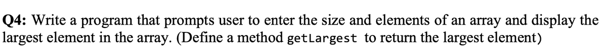 Q4: Write a program that prompts user to enter the size and elements of an array and display the
largest element in the array. (Define a method getlargest to return the largest element)
