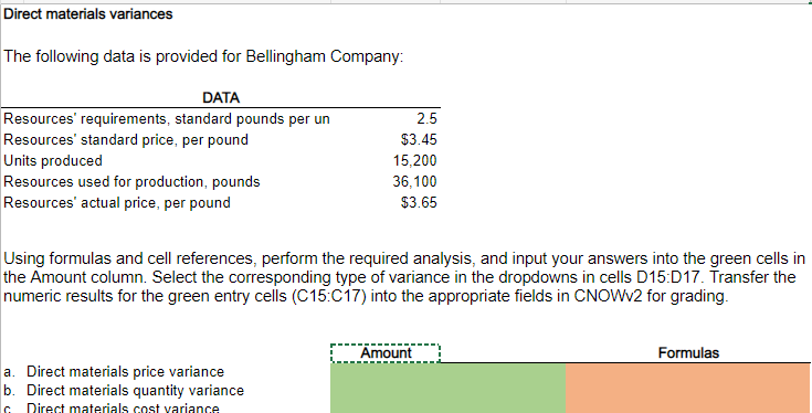 Direct materials variances
The following data is provided for Bellingham Company:
DATA
2.5
Resources' requirements, standard pounds per un
Resources' standard price, per pound
$3.45
Units produced
15,200
Resources used for production, pounds
36,100
$3.65
Resources' actual price, per pound
Using formulas and cell references, perform the required analysis, and input your answers into the green cells in
the Amount column. Select the corresponding type of variance in the dropdowns in cells D15:D17. Transfer the
numeric results for the green entry cells (C15:C17) into the appropriate fields in CNOWV2 for grading.
Amount
Formulas
a. Direct materials price variance
b. Direct materials quantity variance
c Direct materials cost variance