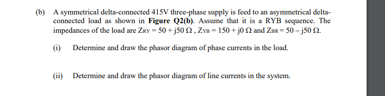 (b) A symmetrical delta-connected 415V three-phase supply is feed to an asymmetrical delta-
connected load as shown in Figure Q2(b). Assume that it is a RYB sequence. The
impedances of the load are ZrY = 50 + j50 N , ZYB = 150 + j0 N and ZBr = 50 –j50 N.
jos
(i)
Determine and draw the phasor diagram of phase currents in the load.
(ii) Determine and draw the phasor diagram of line currents in the system.
