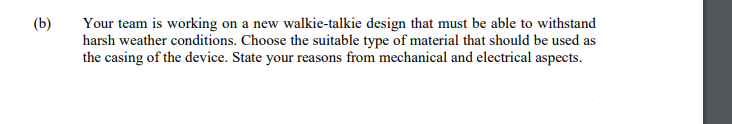 Your team is working on a new walkie-talkie design that must be able to withstand
harsh weather conditions. Choose the suitable type of material that should be used as
the casing of the device. State your reasons from mechanical and electrical aspects.
