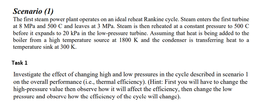 Scenario (1)
The first steam power plant operates on an ideal reheat Rankine cycle. Steam enters the first turbine
at 8 MPa and 500 C and leaves at 3 MPa. Steam is then reheated at a constant pressure to 500 C
before it expands to 20 kPa in the low-pressure turbine. Assuming that heat is being added to the
boiler from a high temperature source at 1800 K and the condenser is transferring heat to a
temperature sink at 300 K.
Task 1
Investigate the effect of changing high and low pressures in the cycle described in scenario 1
on the overall performance (i.e., thermal efficiency). (Hint: First you will have to change the
high-pressure value then observe how it will affect the efficiency, then change the low
pressurc and obscrve how the cfficiency of thc cycle will change).
