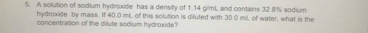 5. A solution of sodium hydroxide has a density of 1.14 g/mL and contains 32.8% sodium
hydroxide by mass. If 40.0 mL of this solution is diluted with 30.0 mL of water, what is the
concentration of the dilute sodium hydroxide?
