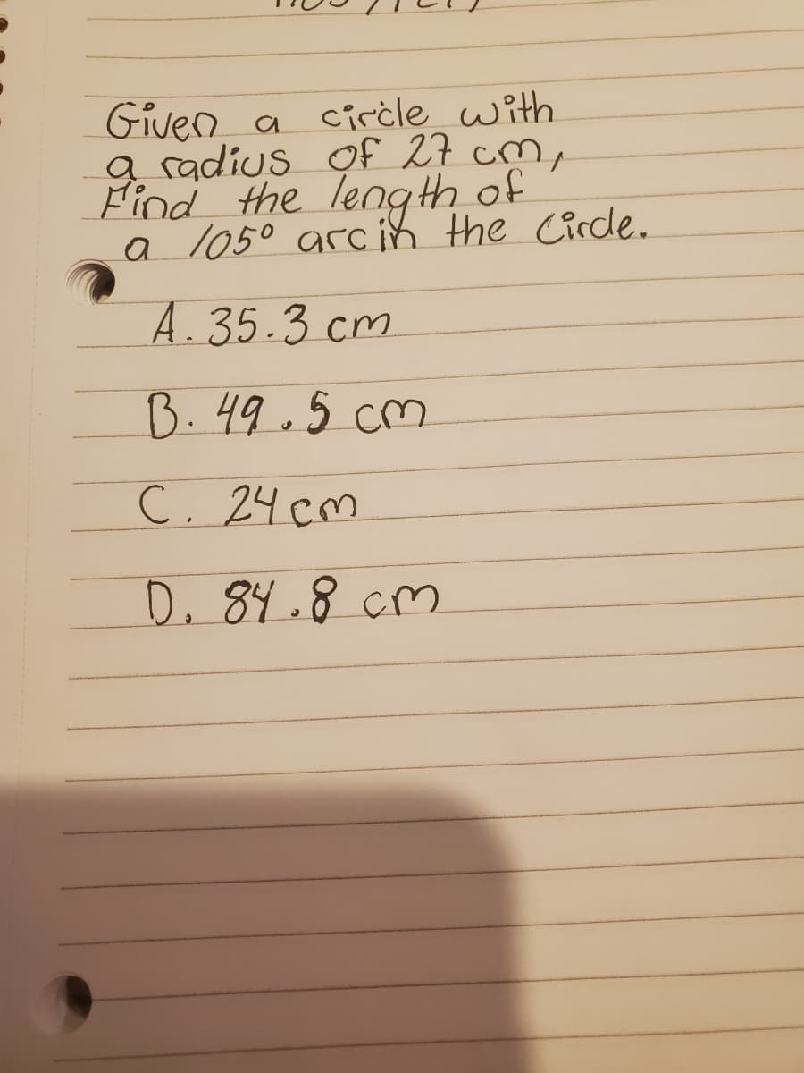 Given a cirċle with
g radius of 27 cm,
Find the leng th of
a l050 arc ih the Circde.
A.35.3 cm
B.49.5 cm
C. 24 cm
D. 84.8 cm
