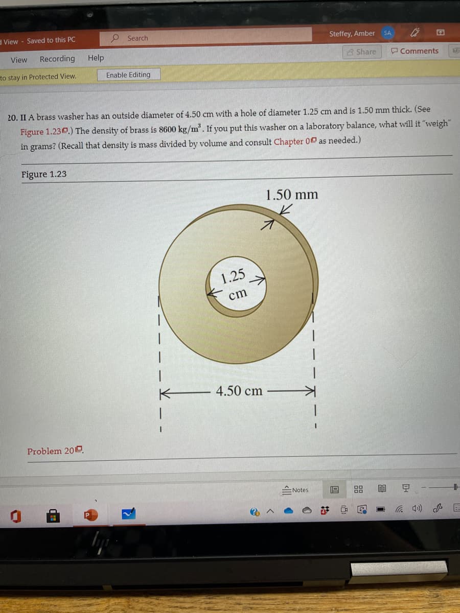 d View - Saved to this PC
O Search
Steffey, Amber
SA
View
Recording
Help
3 Share
P Comments
to stay in Protected View.
Enable Editing
20. II A brass washer has an outside diameter of 4.50 cm with a hole of diameter 1.25 cm and is 1.50 mm thick. (See
Figure 1.230.) The density of brass is 8600 kg/m. If you put this washer on a laboratory balance, what will it "weigh"
in grams? (Recall that density is mass divided by volume and consult Chapter 00 as needed.)
Figure 1.23
1.50 mm
1.25
cm
4.50 cm
Problem 200.
ENotes
