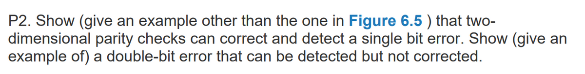 P2. Show (give an example other than the one in Figure 6.5 ) that two-
dimensional parity checks can correct and detect a single bit error. Show (give an
example of) a double-bit error that can be detected but not corrected.
