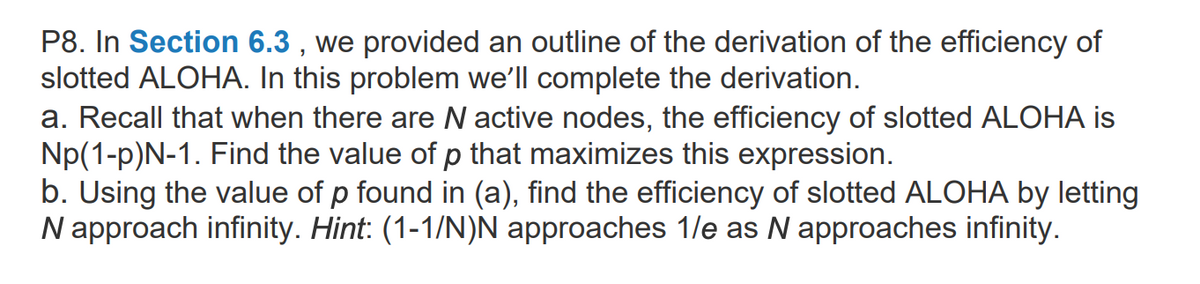 P8. In Section 6.3 , we provided an outline of the derivation of the efficiency of
slotted ALOHA. In this problem we'll complete the derivation.
a. Recall that when there are N active nodes, the efficiency of slotted ALOHA is
Np(1-p)N-1. Find the value of p that maximizes this expression.
b. Using the value of p found in (a), find the efficiency of slotted ALOHA by letting
N approach infinity. Hint: (1-1/N)N approaches 1/e as N approaches infinity.
