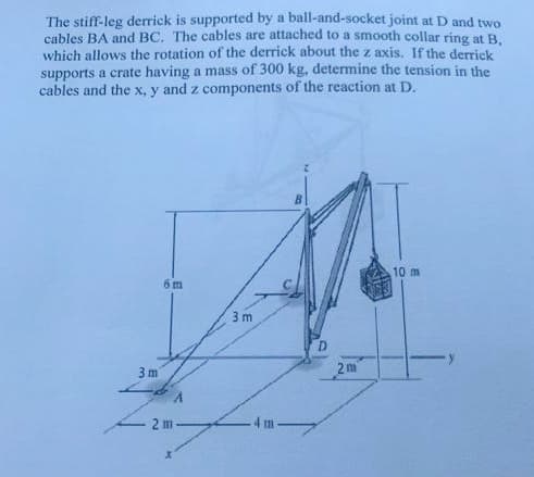 The stiff-leg derrick is supported by a ball-and-socket joint at D and two
cables BA and BC. The cables are attached to a smooth collar ring at B,
which allows the rotation of the derrick about the z axis. If the derrick
supports a crate having a mass of 300 kg, determine the tension in the
cables and the x, y and z components of the reaction at D.
10 m
6 m
3 m
3 m
2 m
2 m
