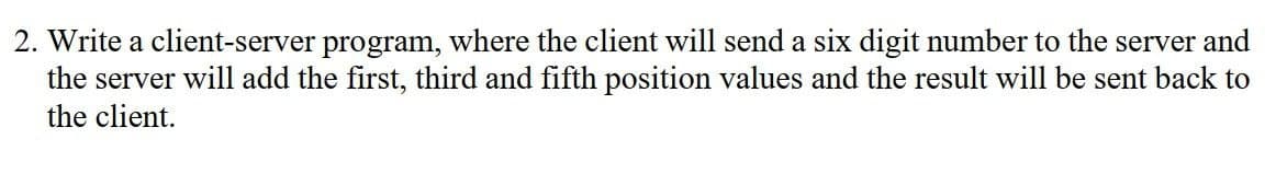 2. Write a client-server program, where the client will send a six digit number to the server and
the server will add the first, third and fifth position values and the result will be sent back to
the client.
