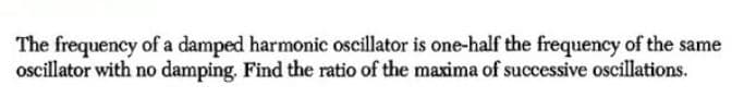 The frequency of a damped harmonic oscillator is one-half the frequency of the same
ocillator with no damping. Find the ratio of the maxima of successive oscillations.
