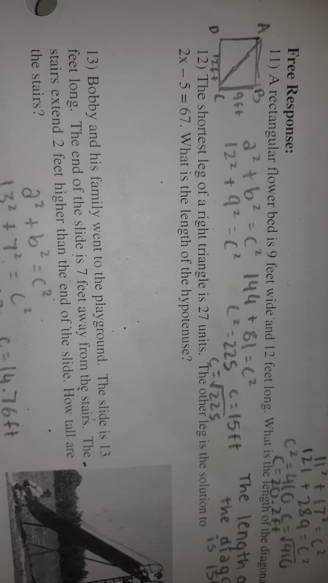 11 + 17 (2
Free Response:
C2-410 C=40
C=20-2ft
11) A rectangular flower bed is 9 feet wide 'and 12 feet long. What is the Tength of the diagona
A.
a?+b? = c 144+81=(?
122 + 92-C?
The length oa
-225 C:15ft
the diage
is i5
12) The shortest leg of a right triangle is 27 units. The other leg is the solution to
2x - 5 = 67. What is the length of the hypotenuse?
13) Bobby and his family went to the playground. The slide is 13
feet long. The end of the slide
stairs extend 2 feet higher than the end of the slide. How tall are
7 feet away from the stairs. The.
the stairs?
132 47?
-14.76ft
