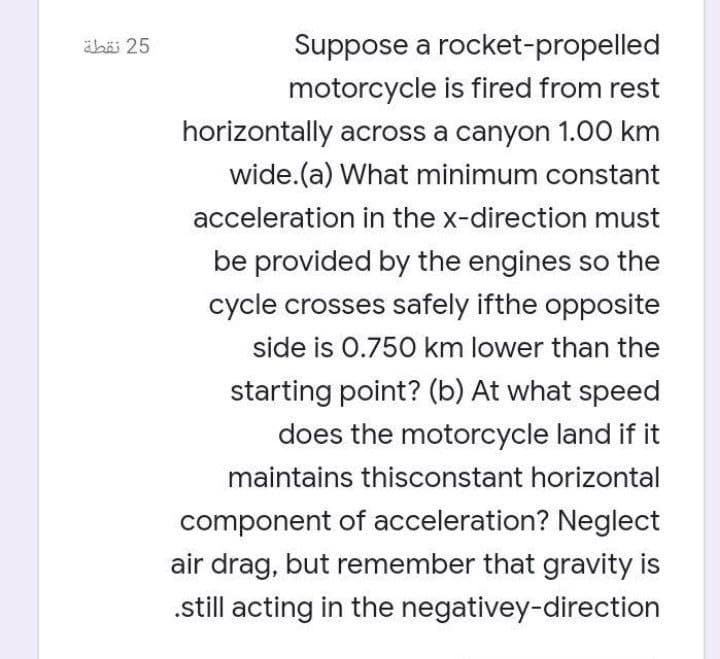 ahäi 25
Suppose a rocket-propelled
motorcycle is fired from rest
horizontally across a canyon 1.00 km
wide.(a) What minimum constant
acceleration in the x-direction must
be provided by the engines so the
cycle crosses safely ifthe opposite
side is 0.75O km lower than the
starting point? (b) At what speed
does the motorcycle land if it
maintains thisconstant horizontal
component of acceleration? Neglect
air drag, but remember that gravity is
.still acting in the negativey-direction
