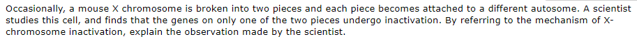 Occasionally, a mouse X chromosome is broken into two pieces and each piece becomes attached to a different autosome. A scientist
studies this cell, and finds that the genes on only one of the two pieces undergo inactivation. By referring to the mechanism of X-
chromosome inactivation, explain the observation made by the scientist.
