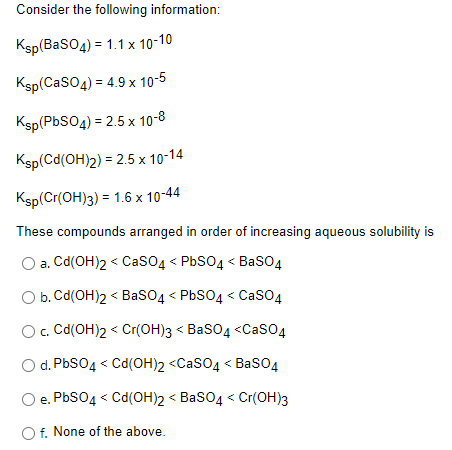 Consider the following information:
Ksp(BasO4) = 1.1 x 10-10
Ksp(CaSO4) = 4.9 x 10-5
Ksp(PbSO4) = 2.5 x 10-8
Ksp(Cd(OH)2) = 2.5 x 10-14
Ksp(Cr(OH)3) = 1.6 x 10-44
These compounds arranged in order of increasing aqueous solubility is
a. Cd(OH)2 < CasO4 < PbSO4 < BaSO4
O b. Cd(OH)2 < Baso4 < PBSO4 < CaSO4
O. Cd(OH)2 < Cr(OH)3 < BaSO4 <CaSO4
O d. PbSO4 < Cd(OH)2 <Caso4 < Baso4
e. PbSO4 < Cd(OH)2 < BasO4 < Cr(OH)3
f. None of the above.
