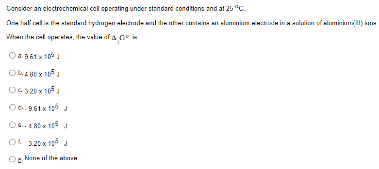 Consider an electrochemical cell operating under standard conditions and at 25 °C.
One half cell is the standard hydrogen electrode and the other contains an aluminium electrode in a solution of aluminium(III) ions.
When the cell operates, the value of A¸G° is
O a. 9.61 x 105 J
O b.4.80 x 105 J
Ос. 3,20 х 105 J
O d.. 9.61 x 105
J
O e..4.80 x
105
J
O f. . 3.20 x 105 J
O g. None of the above.
g.
