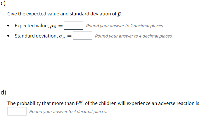 c)
Give the expected value and standard deviation of p.
Expected value, µp =
Round your answer to 2 decimal places.
• Standard deviation, o,
Round your answer to 4 decimal places.
d)
The probability that more than 8% of the children will experience an adverse reaction is
Round your answer to 4 decimal places.
