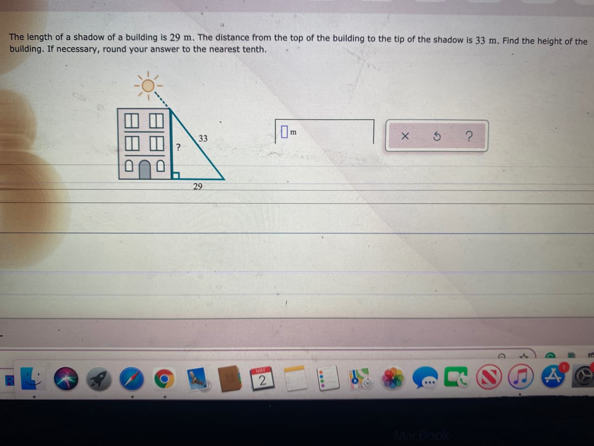 The length of a shadow of a building is 29 m. The distance from the top of the building to the tip of the shadow is 33 m. Find the height of the
building. If necessary, round your answer to the nearest tenth.
Om
33
29
MAY
