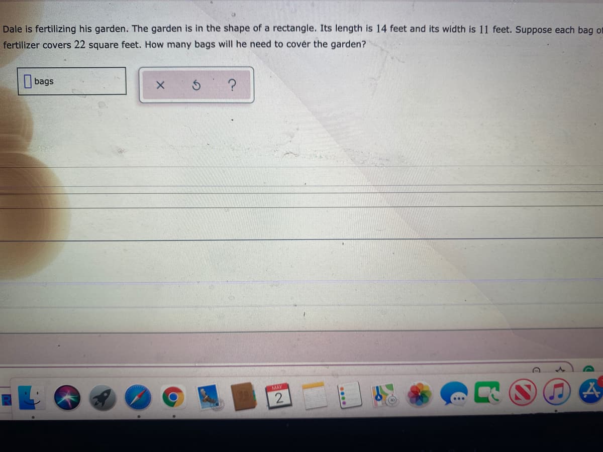 Dale is fertilizing his garden. The garden is in the shape of a rectangle. Its length is 14 feet and its width is 11 feet. Suppose each bag of
fertilizer covers 22 square feet. How many bags will he need to cover the garden?
bags
MAY
