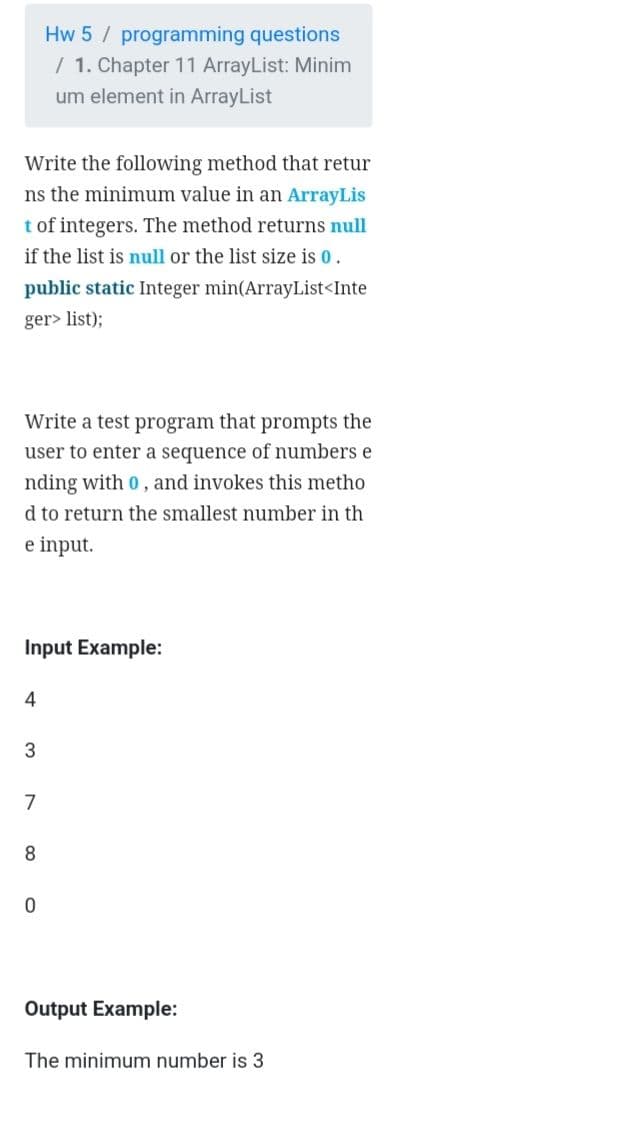 Hw 5 / programming questions
/ 1. Chapter 11 ArrayList: Minim
um element in ArrayList
Write the following method that retur
ns the minimum value in an ArrayLis
t of integers. The method returns null
if the list is null or the list size is 0.
public static Integer min(ArrayList<Inte
ger> list);
Write a test program that prompts the
user to enter a sequence of numbers e
nding with 0, and invokes this metho
d to return the smallest number in th
e input.
Input Example:
4
7
8
Output Example:
The minimum number is 3
