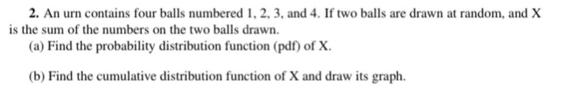 2. An urn contains four balls numbered 1, 2, 3, and 4. If two balls are drawn at random, and X
is the sum of the numbers on the two balls drawn.
(a) Find the probability distribution function (pdf) of X.
(b) Find the cumulative distribution function of X and draw its graph.
