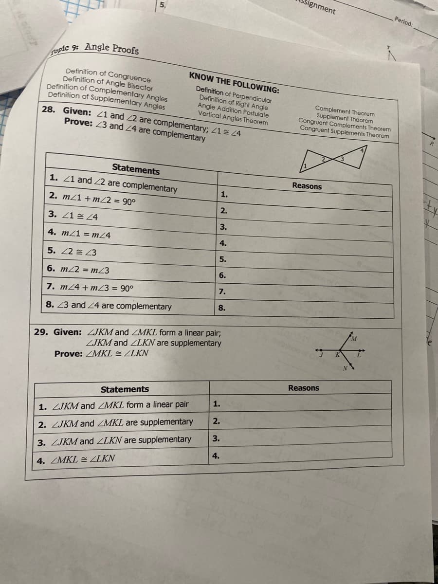 signment
5.
Period:
opic 9: Angle Proofs
KNOW THE FOLLOWING:
Definition of Congruence
Definition of Angle Bisector
Definition of Complementary Angles
Definition of Supplementary Angles
Definition of Perpendicular
Definition of Right Angle
Angle Addition Postulate
Vertical Angles Theorem
Complement Theorem
Supplement Theorem
Congruent Complements Theorem
Congruent Supplements Theorem
28. Given: Z1 and 22 are complementary; Z1 4
Prove: 23 and 24 are complementary
R
Statements
Reasons
1. Z1 and 2 are complementary
1.
2. m/1 + mZ2 = 90°
2.
3. 21 24
3.
4. mZ1 = mZ4
4.
5. 22 = 23
5.
6.
6. m22 = mZ3
7.
7. m24+mZ3 = 90°
8.
8. 23 and 24 are complementary
M.
29. Given: ZJKM and ZMKL form a linear pair;
ZJKM and ZLKN are supplementary
Prove: ZMKL = ZLKN
Reasons
Statements
1.
1. ZJKM and ZMKL form a linear pair
2.
2. ZJKM and ZMKL are supplementary
3.
3. ZJKM and ZLKN are supplementary
4.
4. ZMKL = ZLKN
