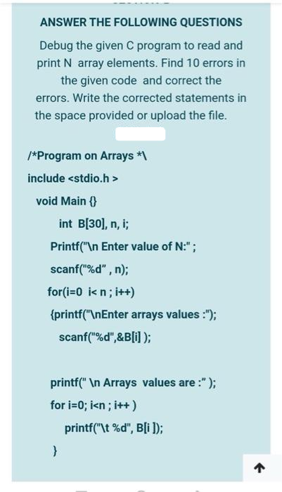 ANSWER THE FOLLOWING QUESTIONS
Debug the given C program to read and
print N array elements. Find 10 errors in
the given code and correct the
errors. Write the corrected statements in
the space provided or upload the file.
/*Program on Arrays *\
include <stdio.h>
void Main {}
int B[30], n, i;
Printf("\n Enter value of N:";
scanf("%d", n);
for(i=0 i<n; i++)
{printf("\nEnter arrays values :");
scanf("%d",&B[i]);
printf("\n Arrays values are:" );
for i=0; i<n; i++)
}
printf("\t%d", B[i]);
↑