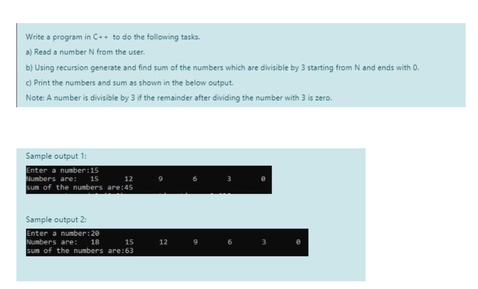 Write a program in C++ to do the following tasks.
a) Read a number N from the user.
b) Using recursion generate and find sum of the numbers which are divisible by 3 starting from N and ends with 0.
c) Print the numbers and sum as shown in the below output.
Note: A number is divisible by 3 if the remainder after dividing the number with 3 is zero.
Sample output 1:
Enter a number: 15
Numbers are:
15
12
sum of the numbers are:45
Sample output 2:
Enter a number:20
Numbers are:
18
15
sum of the numbers are:63
12
6
3
3
3