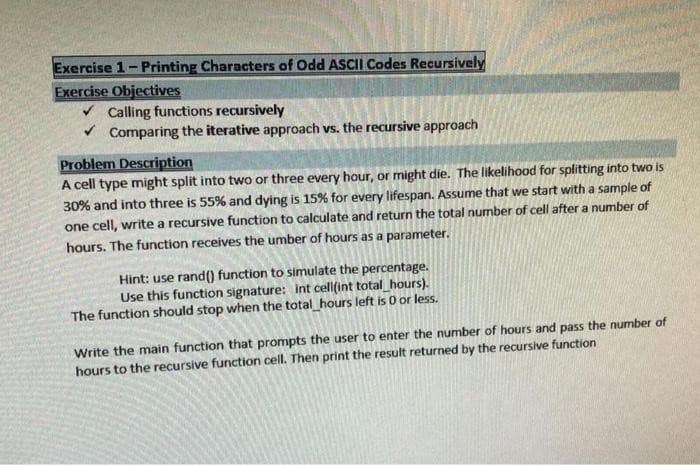 Exercise 1-Printing Characters of Odd ASCII Codes Recursively
Exercise Objectives
✓ Calling functions recursively
✓ Comparing the iterative approach vs. the recursive approach
Problem Description
A cell type might split into two or three every hour, or might die. The likelihood for splitting into two is
30% and into three is 55% and dying is 15% for every lifespan. Assume that we start with a sample of
one cell, write a recursive function to calculate and return the total number of cell after a number of
hours. The function receives the umber of hours as a parameter.
Hint: use rand() function to simulate the percentage.
Use this function signature: int cell(int total_hours).
The function should stop when the total_hours left is 0 or less.
Write the main function that prompts the user to enter the number of hours and pass the number of
hours to the recursive function cell. Then print the result returned by the recursive function
