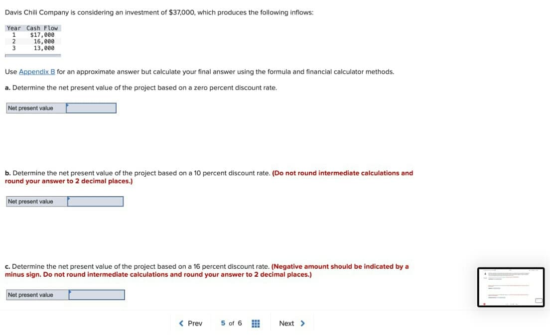 Davis Chili Company is considering an investment of $37,000, which produces the following inflows:
Year Cash Flow
$17,000
16, 000
13,000
1
2
Use Appendix B for an approximate answer but calculate your final answer using the formula and financial calculator methods.
a. Determine the net present value of the project based on a zero percent discount rate.
Net present value
b. Determine the net present value of the project based on a 10 percent discount rate. (Do not round intermediate calculations and
round your answer to 2 decimal places.)
Net present value
c. Determine the net present value of the project based on a 16 percent discount rate. (Negative amount should be indicated by a
minus sign. Do not round intermediate calculations and round your answer to 2 decimal places.)
Net present value
< Prev
5 of 6
Next >
